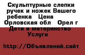 Скульптурные слепки ручек и ножек Вашего ребенка › Цена ­ 1 000 - Орловская обл., Орел г. Дети и материнство » Услуги   